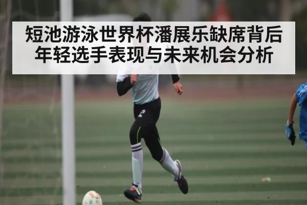短池游泳世界杯潘展乐缺席背后 年轻选手表现与未来机会分析